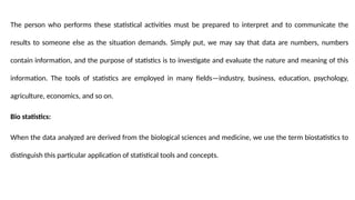 The person who performs these statistical activities must be prepared to interpret and to communicate the
results to someone else as the situation demands. Simply put, we may say that data are numbers, numbers
contain information, and the purpose of statistics is to investigate and evaluate the nature and meaning of this
information. The tools of statistics are employed in many fields—industry, business, education, psychology,
agriculture, economics, and so on.
Bio statistics:
When the data analyzed are derived from the biological sciences and medicine, we use the term biostatistics to
distinguish this particular application of statistical tools and concepts.
 