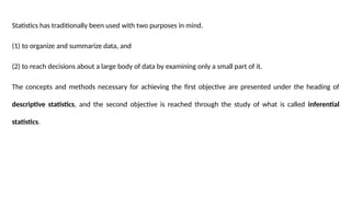 Statistics has traditionally been used with two purposes in mind.
(1) to organize and summarize data, and
(2) to reach decisions about a large body of data by examining only a small part of it.
The concepts and methods necessary for achieving the first objective are presented under the heading of
descriptive statistics, and the second objective is reached through the study of what is called inferential
statistics.
 