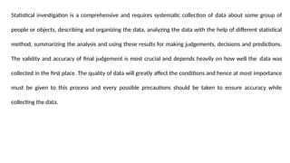 Statistical investigation is a comprehensive and requires systematic collection of data about some group of
people or objects, describing and organizing the data, analyzing the data with the help of different statistical
method, summarizing the analysis and using these results for making judgements, decisions and predictions.
The validity and accuracy of final judgement is most crucial and depends heavily on how well the data was
collected in the first place. The quality of data will greatly affect the conditions and hence at most importance
must be given to this process and every possible precautions should be taken to ensure accuracy while
collecting the data.
 