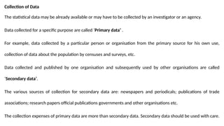 Collection of Data
The statistical data may be already available or may have to be collected by an investigator or an agency.
Data collected for a specific purpose are called ‘Primary data’ .
For example, data collected by a particular person or organisation from the primary source for his own use,
collection of data about the population by censuses and surveys, etc.
Data collected and published by one organisation and subsequently used by other organisations are called
‘Secondary data’.
The various sources of collection for secondary data are: newspapers and periodicals; publications of trade
associations; research papers official publications governments and other organisations etc.
The collection expenses of primary data are more than secondary data. Secondary data should be used with care.
 