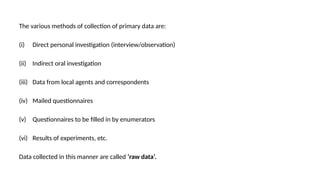 The various methods of collection of primary data are:
(i) Direct personal investigation (interview/observation)
(ii) Indirect oral investigation
(iii) Data from local agents and correspondents
(iv) Mailed questionnaires
(v) Questionnaires to be filled in by enumerators
(vi) Results of experiments, etc.
Data collected in this manner are called ‘raw data’.
 