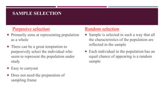 SAMPLE SELECTION
Purposive selection
 Primarily aims at representing population
as a whole
 There can be a great temptation to
purposively select the individual who
seem to represent the population under
study
 Easy to carryout
 Does not need the preparation of
sampling frame
Random selection
 Sample is selected in such a way that all
the characteristics of the population are
reflected in the sample
 Each individual in the population has an
equal chance of appearing is a random
sample
 