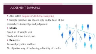 JUDGEMENT SAMPLING
 Also called purposive/ deliberate sampling
 Sample members are chosen only on the basis of the
researcher’s knowledge and judgement
 Merits
Small no of sample unit
Study unknown traits/ case
 Demerits
Personal prejudice and bias
No objective way of evaluating reliability of results
 