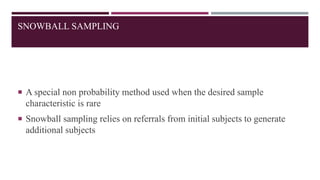 SNOWBALL SAMPLING
 A special non probability method used when the desired sample
characteristic is rare
 Snowball sampling relies on referrals from initial subjects to generate
additional subjects
 