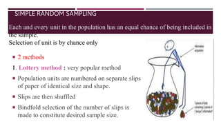 SIMPLE RANDOM SAMPLING
 2 methods
1. Lottery method : very popular method
 Population units are numbered on separate slips
of paper of identical size and shape.
 Slips are then shuffled
 Bindfold selection of the number of slips is
made to constitute desired sample size.
Each and every unit in the population has an equal chance of being included in
the sample.
Selection of unit is by chance only
 