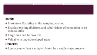 Merits
 Introduces flexibility in the sampling method
 Enables existing divisions and subdivisions of population to be
used as units
 Large area can be covered
 Valuable in underdeveloped areas
Demerits
 Less accurate than a sample chosen by a single stage process
 