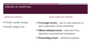 ERRORS IN SAMPLING
SAMPLING ERRORS
 Faulty sample design
 Small sample size
NON SAMPLING ERRORS
 Coverage errors : due to non response or
non cooperation of the informant
 Observational errors : interview bias,
imperfect experimental techniques
 Processing errors : statistical analysis
 