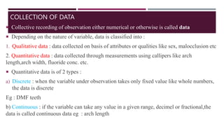 COLLECTION OF DATA
 Collective recording of observation either numerical or otherwise is called data
 Depending on the nature of variable, data is classified into :
1. Qualitative data : data collected on basis of attributes or qualities like sex, malocclusion etc
2. Quantitative data : data collected through measurements using callipers like arch
length,arch width, fluoride conc. etc.
 Quantitative data is of 2 types :
a) Discrete : when the variable under observation takes only fixed value like whole numbers,
the data is discrete
Eg : DMF teeth
b) Continuous : if the variable can take any value in a given range, decimel or fractional,the
data is called continuous data eg : arch length
 