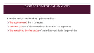 BASIS FOR STATISTICAL ANALYSIS
Statistical analysis are based on 3 primary entities :
 The population (u) that is of interest
 Variables (v) : set of characteristics of the units of this population
 The probability distribution (p) of these characteristics in the population
 
