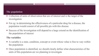 The population
 Collection of units of observation that are of interest and is the target of the
investigation
 For eg: in determining the effectiveness of a particular drug for a disease, the
population would consist of all possible pts with this disease
 Success of the investigation will depend to a large extend on the identification of
the population of interest
The variables
 A variable is a state, condition, concept or event whose value is free to vary within
the population
 Once population is identified, we should clearly define what characteristics of the
units of this population are we planning to investigate
 