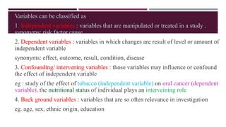Variables can be classified as
1. Independent variables : variables that are manipulated or treated in a study .
synonyms: risk factor,cause
2. Dependent variables : variables in which changes are result of level or amount of
independent variable
synonyms: effect, outcome, result, condition, disease
3. Confounding/ intervening variables : those variables may influence or confound
the effect of independent variable
eg : study of the effect of tobacco (independent variable) on oral cancer (dependent
variable), the nutritional status of individual plays an interveining role
4. Back ground variables : variables that are so often relevance in investigation
eg. age, sex, ethnic origin, education
 