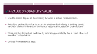 P-VALUE (PROBABILITY VALUE)
 Used to assess degree of dissimilarity between 2 sets of measurements.
 Actually a probability value to ascertain whether dissimilarity is entirely due to
variation in measurements or in subjects response i.e., result of chance alone.
 Measures the strength of evidence by indicating probability that a result observed
would occur by chance.
 Derived from statistical tests.
 