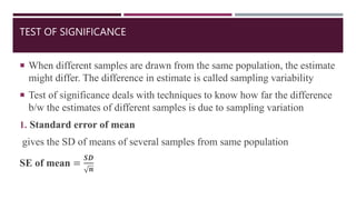 TEST OF SIGNIFICANCE
 When different samples are drawn from the same population, the estimate
might differ. The difference in estimate is called sampling variability
 Test of significance deals with techniques to know how far the difference
b/w the estimates of different samples is due to sampling variation
1. Standard error of mean
gives the SD of means of several samples from same population
SE of mean =
𝑺𝑫
𝒏
 