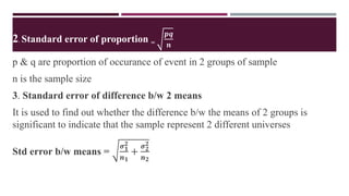 2. Standard error of proportion =
𝒑𝒒
𝒏
p & q are proportion of occurance of event in 2 groups of sample
n is the sample size
3. Standard error of difference b/w 2 means
It is used to find out whether the difference b/w the means of 2 groups is
significant to indicate that the sample represent 2 different universes
Std error b/w means =
𝝈𝟏
𝟐
𝒏𝟏
+
𝝈𝟐
𝟐
𝒏𝟐
 