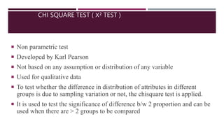 CHI SQUARE TEST ( Χ² TEST )
 Non parametric test
 Developed by Karl Pearson
 Not based on any assumption or distribution of any variable
 Used for qualitative data
 To test whether the difference in distribution of attributes in different
groups is due to sampling variation or not, the chisquare test is applied.
 It is used to test the significance of difference b/w 2 proportion and can be
used when there are > 2 groups to be compared
 