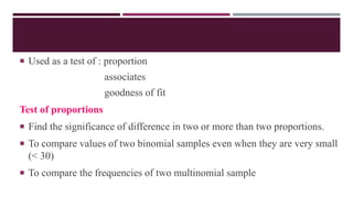  Used as a test of : proportion
associates
goodness of fit
Test of proportions
 Find the significance of difference in two or more than two proportions.
 To compare values of two binomial samples even when they are very small
(< 30)
 To compare the frequencies of two multinomial sample
 
