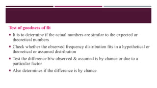 Test of goodness of fit
 It is to determine if the actual numbers are similar to the expected or
theoretical numbers
 Check whether the observed frequency distribution fits in a hypothetical or
theoretical or assumed distribution
 Test the difference b/w observed & assumed is by chance or due to a
particular factor
 Also determines if the difference is by chance
 