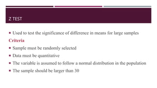 Z TEST
 Used to test the significance of difference in means for large samples
Criteria
 Sample must be randomly selected
 Data must be quantitative
 The variable is assumed to follow a normal distribution in the population
 The sample should be larger than 30
 