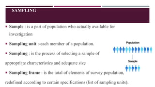 SAMPLING
 Sample : is a part of population who actually available for
investigation
 Sampling unit :-each member of a population.
 Sampling : is the process of selecting a sample of
appropriate characteristics and adequate size
 Sampling frame : is the total of elements of survey population,
redefined according to certain specifications (list of sampling units).
 