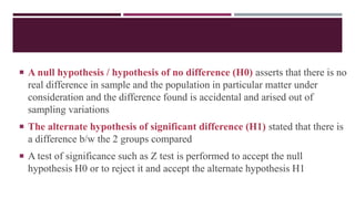  A null hypothesis / hypothesis of no difference (H0) asserts that there is no
real difference in sample and the population in particular matter under
consideration and the difference found is accidental and arised out of
sampling variations
 The alternate hypothesis of significant difference (H1) stated that there is
a difference b/w the 2 groups compared
 A test of significance such as Z test is performed to accept the null
hypothesis H0 or to reject it and accept the alternate hypothesis H1
 