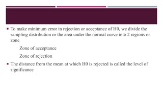  To make minimum error in rejection or acceptance of H0, we divide the
sampling distribution or the area under the normal curve into 2 regions or
zone
Zone of acceptance
Zone of rejection
 The distance from the mean at which H0 is rejected is called the level of
significance
 