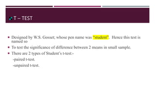 T – TEST
 Designed by W.S. Gosset; whose pen name was “student”. Hence this test is
named so
 To test the significance of difference between 2 means in small sample.
 There are 2 types of Student’s t-test:-
-paired t-test.
-unpaired t-test.
 