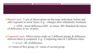 Paired t-test:- 2 sets of observations on the same individual, before and
after exposure to some factor. E.g. –changes after orthodontic treatment
t =d/SE =mean difference/(SD/ n) where SD=Standard deviation
of difference, n=no. of pairs.
Unpaired t-test:- Observations made on 2 different groups & difference
between them is compared. E.g.- Comparing sales in 2 different cities.
t =x1-x2 / SE of difference.
x1=mean of first group, x2= mean of second group
 
