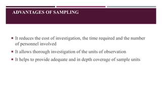 ADVANTAGES OF SAMPLING
 It reduces the cost of investigation, the time required and the number
of personnel involved
 It allows thorough investigation of the units of observation
 It helps to provide adequate and in depth coverage of sample units
 