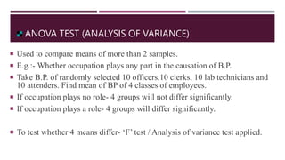 ANOVA TEST (ANALYSIS OF VARIANCE)
 Used to compare means of more than 2 samples.
 E.g.:- Whether occupation plays any part in the causation of B.P.
 Take B.P. of randomly selected 10 officers,10 clerks, 10 lab technicians and
10 attenders. Find mean of BP of 4 classes of employees.
 If occupation plays no role- 4 groups will not differ significantly.
 If occupation plays a role- 4 groups will differ significantly.
 To test whether 4 means differ- ‘F’ test / Analysis of variance test applied.
 
