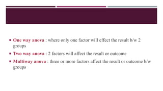  One way anova : where only one factor will effect the result b/w 2
groups
 Two way anova : 2 factors will affect the result or outcome
 Multiway anova : three or more factors affect the result or outcome b/w
groups
 