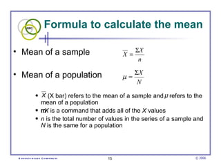 Formula to calculate the mean Mean of a sample Mean of a population  (X bar) refers to the mean of a sample and  refers to the mean of a population  X  is a command that adds all of the  X  values  n  is the total number of values in the series of a sample and  N  is the same for a population 
