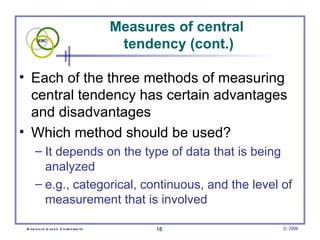 Measures of central  tendency (cont.) Each of the three methods of measuring central tendency has certain advantages and disadvantages Which method should be used? It depends on the type of data that is being analyzed  e.g., categorical, continuous, and the level of measurement that is involved 