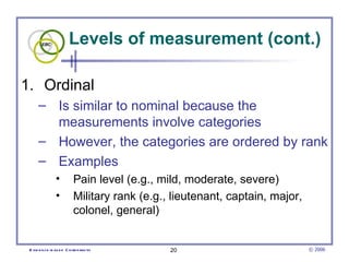 Levels of measurement (cont.) Ordinal  Is similar to nominal because the measurements involve categories However, the categories are ordered by rank Examples Pain level (e.g., mild, moderate, severe)  Military rank (e.g., lieutenant, captain, major, colonel, general)  