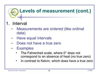 Levels of measurement (cont.) Interval  Measurements are ordered (like ordinal data)  Have equal intervals  Does not have a true zero  Examples The Fahrenheit scale, where 0° does not correspond to an absence of heat (no true zero)  In contrast to Kelvin, which does have a true zero 