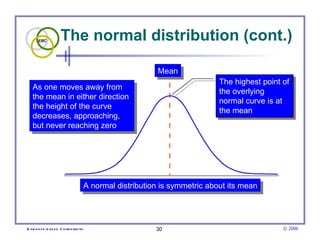 The normal distribution (cont.)  Mean A normal distribution is symmetric about its mean As one moves away from  the mean in either direction  the height of the curve  decreases, approaching,  but never reaching zero The highest point of the overlying  normal curve is at the mean 