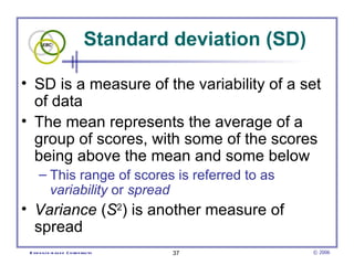 Standard deviation (SD)  SD is a measure of the variability of a set of data  The mean represents the average of a group of scores, with some of the scores being above the mean and some below  This range of scores is referred to as  variability  or  spread   Variance  ( S 2 ) is another measure of spread 