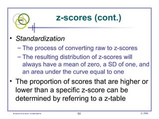 z-scores (cont.) Standardization  The process of converting raw to z-scores  The resulting distribution of z-scores will always have a mean of zero, a SD of one, and an area under the curve equal to one The proportion of scores that are higher or lower than a specific z-score can be determined by referring to a z-table  