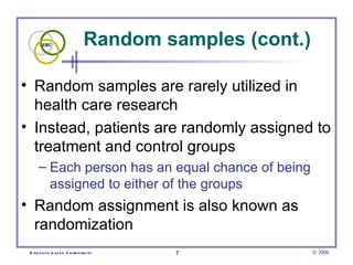 Random samples (cont.) Random samples are rarely utilized in health care research Instead, patients are randomly assigned to treatment and control groups  Each person has an equal chance of being assigned to either of the groups  Random assignment is also known as randomization  