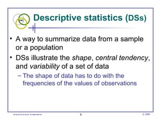 Descriptive statistics ( DSs) A way to summarize data from a sample or a population  DSs illustrate the  shape ,  central tendency , and  variability  of a set of data  The shape of data has to do with the frequencies of the values of observations 