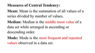 Measures of Central Tendency:
Mean: Mean is the summation of all values of a
series divided by number of values.
Median: Median is the middle most value of a
data set while arranged in ascending or
descending order.
Mode: Mode is the most frequent and repeated
values observed in a data set.
 