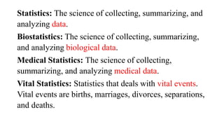 Statistics: The science of collecting, summarizing, and
analyzing data.
Biostatistics: The science of collecting, summarizing,
and analyzing biological data.
Medical Statistics: The science of collecting,
summarizing, and analyzing medical data.
Vital Statistics: Statistics that deals with vital events.
Vital events are births, marriages, divorces, separations,
and deaths.
 