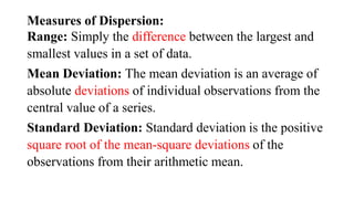 Measures of Dispersion:
Range: Simply the difference between the largest and
smallest values in a set of data.
Mean Deviation: The mean deviation is an average of
absolute deviations of individual observations from the
central value of a series.
Standard Deviation: Standard deviation is the positive
square root of the mean-square deviations of the
observations from their arithmetic mean.
 