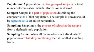 Population: A population is entire group of subjects or total
number of items about which information is desired.
Sample: Sample is a part of population describing the
characteristics of that population. The sample is drawn should
be representative of entire population.
Sampling: Sampling is the process of selection the sample
from a defined study population.
Sampling frame: When all the members or individuals of
population are listed by numbering then it is called sampling
frame.
 