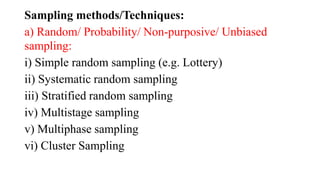 Sampling methods/Techniques:
a) Random/ Probability/ Non-purposive/ Unbiased
sampling:
i) Simple random sampling (e.g. Lottery)
ii) Systematic random sampling
iii) Stratified random sampling
iv) Multistage sampling
v) Multiphase sampling
vi) Cluster Sampling
 