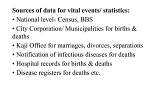 Sources of data for vital events/ statistics:
• National level- Census, BBS
• City Corporation/ Municipalities for births &
deaths
• Kaji Office for marriages, divorces, separations
• Notification of infectious diseases for deaths
• Hospital records for births & deaths
• Disease registers for deaths etc.
 