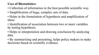 Uses of Biostatistics:
• Collection of information in the best possible scientific way.
• Simplification of huge, complex sets of data.
• Helps in the formulation of hypothesis and amplification of
ideas.
• Identification of association between two or more variables
by testing hypothesis.
• Helps in interpretation and drawing conclusion by analyzing
data
• By summarizing and presenting, helps policy makers to make
decisions based on scientific evidence.
 