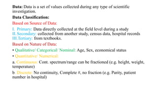 Data: Data is a set of values collected during any type of scientific
investigation.
Data Classification:
Based on Source of Data:
I. Primary: Data directly collected at the field level during a study
II.Secondary: collected from another study, census data, hospital records
III.Tertiary: from textbooks.
Based on Nature of Data:
• Qualitative/ Categorical/ Nominal: Age, Sex, economical status
• Quantitative/ Numerical:
a. Continuous: Cont. spectrum/range can be fractioned (e.g. height, weight,
temperature)
b. Discrete: No continuity, Complete #, no fraction (e.g. Parity, patient
number in hospital)
 