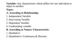 Variable: Any characteristic which differs for one individual or
object to another.
Types:
A. According to Relationship:
1. Independent Variable
2. Intervening Variable
3. Dependent Variable
4. Confounding variable
B. According to Nature/ Characteristic:
1. Qualitative
2. Quantitative: Continuous & Discrete.
 