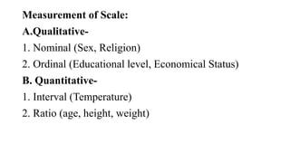 Measurement of Scale:
A.Qualitative-
1. Nominal (Sex, Religion)
2. Ordinal (Educational level, Economical Status)
B. Quantitative-
1. Interval (Temperature)
2. Ratio (age, height, weight)
 