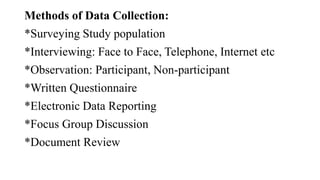Methods of Data Collection:
*Surveying Study population
*Interviewing: Face to Face, Telephone, Internet etc
*Observation: Participant, Non-participant
*Written Questionnaire
*Electronic Data Reporting
*Focus Group Discussion
*Document Review
 
